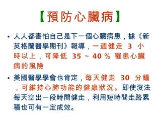 【 預防心臟病 】 人人都害怕自己是下一個心臟病患，據《新英格蘭醫學期刊》報導， 一週健走  3  小時以上，可降低  35 ～ 40 ％ 罹患心臟病的風險 美國醫學學會也肯定， 每天健走  30  分鐘，可維持心肺功能的健康狀況。 即使沒法每天空出一段時間健走，利用短時間走路累積也可有一定成效。 