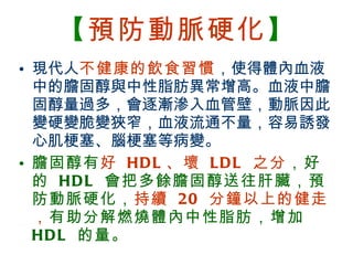 【 預防動脈硬化 】 現代人 不健康的飲食習慣 ，使得體內血液中的膽固醇與中性脂肪異常增高。血液中膽固醇量過多，會逐漸滲入血管壁，動脈因此變硬變脆變狹窄，血液流通不量，容易誘發心肌梗塞、腦梗塞等病變。 膽固醇有 好  HDL 、壞  LDL  之分 ，好的  HDL  會把多餘膽固醇送往肝臟，預防動脈硬化， 持續  20  分鐘以上的健走， 有助分解燃燒體內中性脂肪，增加  HDL  的量。 