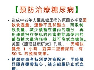 【 預防治療糖尿病 】 造成中老年人罹患糖尿病的原因多半是 因飲食過量、運動不足和壓力 ， 而限制飲食量、減少積蓄在體內的糖分，再用運動把存在肌肉內當做能源使用的葡萄糖大量消耗掉，就可降低血糖值。 美國《護理健康研究》刊載， 一天輕快健走  1  小時，對第二型糖尿病，有  50 ％ 的預防效果。 糖尿病患者特別要注意配速，同時最好隨身攜帶點心，補充能量防止低血糖。 
