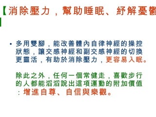 【 消除壓力，幫助睡眠、紓解憂鬱 】 多用雙腳，能改善體內自律神經的操控狀態，讓交感神經和副交感神經的切換更靈活，有助於消除壓力， 更容易入眠。 除此之外，任何一個常健走，喜歡步行的人都能滔滔說出這項運動的附加價值： 增進自尊、自信與樂觀。 　　 