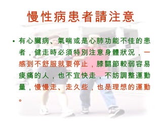 慢性病患者請注意 有心臟病、氣喘或是心肺功能不佳的患者，健走時必須特別注意身體狀況， 一感到不舒服就要停止， 膝關節較弱容易痠痛的人，也不宜快走，不妨調整運動量， 慢慢走、走久些，也是理想的運動。 