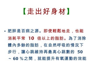 【 走出好身材 】 肥胖是百病之源。 即使輕鬆地走，也能消耗平常  10   倍以上的脂肪。 為了消除體內多餘的脂肪，在自然呼吸的情況下步行，讓心跳維持再最高心跳數的  50 ～ 60 ％之間，就能提升有氧運動的效能 