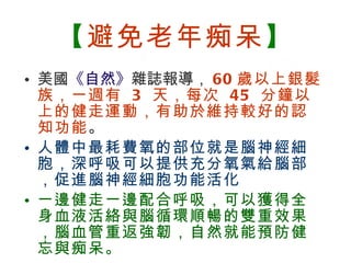 【 避免老年痴呆 】 美國 《自然》 雜誌報導， 60 歲以上銀髮族，一週有  3  天，每次  45  分鐘以上的健走運動，有助於維持較好的認知功能 。 人體中最耗費氧的部位就是腦神經細胞，深呼吸可以提供充分氧氣給腦部，促進腦神經細胞功能活化 一邊健走一邊配合呼吸，可以獲得全身血液活絡與腦循環順暢的雙重效果，腦血管重返強韌，自然就能預防健忘與痴呆。   