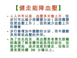 【 健走能降血壓 】 人入中年以後，血壓多半會上升 ， 但步行可以減少荷爾蒙分泌（因荷爾蒙促使血壓上升），因而減少血壓上升的機會 步行會增加牛膽酸的分泌，而牛膽酸具有降低血壓的作用。 為了安全起見，高血壓患者應先跟醫師溝通了解身體所能負荷的狀況，從散步開始，逐步進展到健走，但每次還是要持續  30  分鐘以上。 