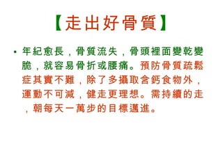 【 走出好骨質 】 年紀愈長，骨質流失，骨頭裡面變乾變脆，就容易骨折或腰痛。 預防骨質疏鬆症其實不難，除了多攝取含鈣食物外，運動不可減，健走更理想。需持續的走，朝每天一萬步的目標邁進。 