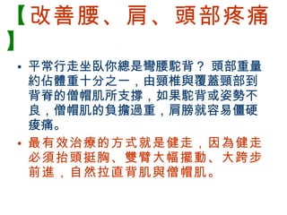【 改善腰、肩、頭部疼痛 】 平常行走坐臥你總是彎腰駝背？ 頭部重量約佔體重十分之一，由頸椎與覆蓋頸部到背脊的僧帽肌所支撐，如果駝背或姿勢不良，僧帽肌的負擔過重，肩膀就容易僵硬痠痛。 最有效治療的方式就是健走，因為健走必須抬頭挺胸、雙臂大幅擺動、大跨步前進，自然拉直背肌與僧帽肌。 