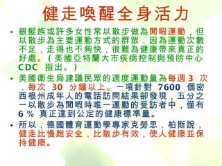 健走喚醒全身活力 銀髮族或許多女性常以散步做為 閒暇運動 ， 但以散步為主要運動方式的群眾，因為運動次數不足，走得也不夠快，很難為健康帶來真正的好處。 ( 美國亞特蘭大市疾病控制與預防中心  CDC  指出。 ) 美國衛生局建議民眾的適度運動量為 每週 3  次，每次  30  分鐘以上。 一項針對  7600  個密西根州成年人的電話訪問結果卻發現，五分之一以散步為閒暇時唯一運動的受訪者中，僅有  6 ％ 真正達到公定的健康標準量。 所以，德國體育運動學專家克勞思．柏斯說， 健走比慢跑安全，比散步有效，使人健康並保持健康。 