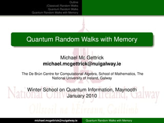 Outline
                (Classical) Random Walks
                 Quantum Random Walks
      Quantum Random Walks with Memory




  Quantum Random Walks with Memory

                    Michael Mc Gettrick
              michael.mcgettrick@nuigalway.ie
The De Brún Centre for Computational Algebra, School of Mathematics, The
                 National University of Ireland, Galway


   Winter School on Quantum Information, Maynooth
                    January 2010



        michael.mcgettrick@nuigalway.ie     Quantum Random Walks with Memory
 