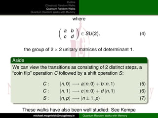 Outline
                   (Classical) Random Walks
                    Quantum Random Walks
         Quantum Random Walks with Memory

                                         where

                                  a b
                                               ∈ SU(2),                           (4)
                                  c d

     the group of 2 × 2 unitary matrices of determinant 1.

Aside
We can view the transitions as consisting of 2 distinct steps, a
“coin ﬂip” operation C followed by a shift operation S:

                  C:           |n, 0 −→ a |n, 0 + b |n, 1                         (5)
                  C:           |n, 1 −→ c |n, 0 + d |n, 1                         (6)
                  S:           |n, p −→ |n ± 1, p                                 (7)

    These walks have also been well studied: See Kempe
           michael.mcgettrick@nuigalway.ie     Quantum Random Walks with Memory
 