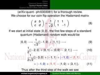 Outline
                  (Classical) Random Walks
                   Quantum Random Walks
        Quantum Random Walks with Memory

     (arXiv:quant−ph/0303081) for a thorough review.
 We choose for our coin ﬂip operation the Hadamard matrix
                          a b            1         1 1
                                       =√                                         (8)
                          c d             2        1 −1
If we start at initial state |0, 0 , the ﬁrst few steps of a standard
         quantum (Hadamard) random walk would be
                     1
         |0, 0 −→ √ (|−1, 0 + |1, 1 ) −→                                          (9)
                      2
               1
                 (|−2, 0 + |0, 1 + |0, 0 − |2, 1 ) −→                            (10)
               2
                 1
                 √ (|−3, 0 + |−1, 1 + |−1, 0 − |1, 1
               2 2
                    + |−1, 0 + |1, 1 − |1, 0 + |3, 1 ).                          (11)
          Thus after the third step of the walk we see
          michael.mcgettrick@nuigalway.ie     Quantum Random Walks with Memory
 