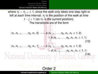 Outline
                    (Classical) Random Walks
                     Quantum Random Walks
          Quantum Random Walks with Memory

where nj = nj−1 ± 1, since the walk only takes one step right or
 left at each time interval. nj is the position of the walk at time
             t − j + 1 (so n1 is the current position).
                  The transitions are of the form


  |nr , nr −1 , . . . , n2 , n1 , 0 −→ a |nr −1 , . . . , n2 , n1 , n1 ± 1, 0
                                                + b |nr −1 , . . . , n2 , n1 , n1 ± 1, 1
                                                                                        (13)
  |nr , nr −1 , . . . , n2 , n1 , 1 −→ c |nr −1 , . . . , n2 , n1 , n1 ± 1, 0
                                                + d |nr −1 , . . . , n2 , n1 , n1 ± 1, 1
                                                                                       (14)



                                       Order 2
            michael.mcgettrick@nuigalway.ie        Quantum Random Walks with Memory
 