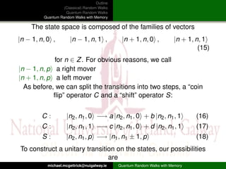 Outline
                   (Classical) Random Walks
                    Quantum Random Walks
         Quantum Random Walks with Memory

     The state space is composed of the families of vectors
|n − 1, n, 0 ,         |n − 1, n, 1 ,           |n + 1, n, 0 ,            |n + 1, n, 1
                                                                                   (15)
             for n ∈ Z . For obvious reasons, we call
|n − 1, n, p a right mover
|n + 1, n, p a left mover
  As before, we can split the transitions into two steps, a “coin
             ﬂip” operator C and a “shift” operator S:


         C:          |n2 , n1 , 0 −→ a |n2 , n1 , 0 + b |n2 , n1 , 1              (16)
         C:          |n2 , n1 , 1 −→ c |n2 , n1 , 0 + d |n2 , n1 , 1              (17)
         S:          |n2 , n1 , p −→ |n1 , n1 ± 1, p                              (18)
To construct a unitary transition on the states, our possibilities
                               are
           michael.mcgettrick@nuigalway.ie     Quantum Random Walks with Memory
 