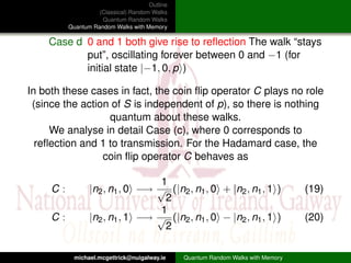 Outline
                    (Classical) Random Walks
                     Quantum Random Walks
          Quantum Random Walks with Memory

    Case d 0 and 1 both give rise to reﬂection The walk “stays
           put”, oscillating forever between 0 and −1 (for
           initial state |−1, 0, p )

In both these cases in fact, the coin ﬂip operator C plays no role
 (since the action of S is independent of p), so there is nothing
                  quantum about these walks.
     We analyse in detail Case (c), where 0 corresponds to
  reﬂection and 1 to transmission. For the Hadamard case, the
                 coin ﬂip operator C behaves as

                                  1
     C:          |n2 , n1 , 0 −→ √ (|n2 , n1 , 0 + |n2 , n1 , 1 )                  (19)
                                   2
                                  1
     C:          |n2 , n1 , 1 −→ √ (|n2 , n1 , 0 − |n2 , n1 , 1 )                  (20)
                                   2

            michael.mcgettrick@nuigalway.ie     Quantum Random Walks with Memory
 
