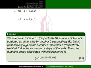 Outline
                   (Classical) Random Walks
                    Quantum Random Walks
         Quantum Random Walks with Memory

      . . . RL |k + 1, k , 0


      . . . LL |k + 1, k , 1




Lemma
We refer to an ‘isolated’ L (respectively R) as one which is not
bordered on either side by another L (respectively R). Let NL  1

(respectively NR1 ) be the number of isolated Ls (respectively

isolated Rs) in the sequence of steps of the walk. Then, the
quantum phase associated with this sequence is
                                                  1     1
                                (−1)NL +NR +NL +NR                                (25)

           michael.mcgettrick@nuigalway.ie     Quantum Random Walks with Memory
 