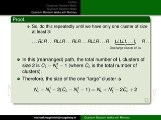 Outline
                   (Classical) Random Walks
                    Quantum Random Walks
         Quantum Random Walks with Memory

Proof.
         So, do this repeatedly until we have only one cluster of size
         at least 3:

         . . . RLR . . . RLLR . . . RLR . . . RLLR . . . R          LLLLL . . . L         R ...
                                                                One large cluster of Ls


    In this (rearranged) path, the total number of L clusters of
                     1
    size 2 is CL − NL − 1 (where CL is the total number of
    clusters).
    Therefore, the size of the one “large” cluster is
                1           1              1
          NL − NL − 2(CL − NL − 1) = NL + NL − 2CL + 2




           michael.mcgettrick@nuigalway.ie     Quantum Random Walks with Memory
 