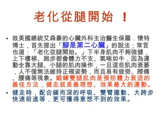 老化從腿開始  ! 故美國總統艾森豪的心臟外科主治醫生保羅．懷特博士，首先提出「 腳是第二心臟 」的說法；常言也道：「老化從腿開始。」下半身肌肉不夠強健，上下樓梯、跑步都會體力不支、氣喘如牛，因為運動全靠大腿、小腿的肌肉操作，一旦這些肌肉衰萎，人不僅無法維持正確姿勢，而且易有疲勞、膝痛、腰痛等現象。 鍛鍊雙腿肌肉是預防體力衰退的最佳方法，健走就是最理想、效果最大的運動。 健走時，配合緩而深的呼吸、雙臂擺動、大跨步快速前進等，更可獲得意想不到的效果。 