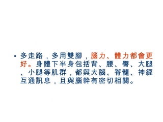 多走路，多用雙腳， 腦力、體力都會更好。 身體下半身包括背、腰、臀、大腿、小腿等肌群，都與大腦、脊髓、神經互通訊息，且與腦幹有密切相關。 