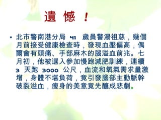遺 憾  ! 北市警南港分局  41  歲員警湯祖慈，幾個月前接受健康檢查時，發現血壓偏高，偶爾會有頭痛、手部麻木的腦溢血前兆。七月初，他被選入參加慢跑減肥訓練，連續  3  天跑  3000  公尺，血流和氧氣需求量激增，身體不堪負荷，竟引發腦部主動脈幹破裂溢血，瘦身的美意竟先釀成悲劇 。 
