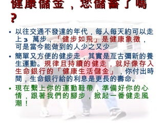 健康儲金，您儲蓄了嗎  ? 以往交通不發達的年代，每人每天約可以走上 3  萬步， 「健步如飛」是健康象徵 ，可是當今能做到的人少之又少 簡單又方便的健步走，其實是亙古彌新的養生運動。 規律且持續的健走，就好像存入生命銀行的「健康生活儲金」 ，你付出時間，生命銀行給的利息是更長的壽命。 現在繫上你的運動鞋帶，準備好你的心情，跟著我們的腳步，掀起一番健走風潮！ 