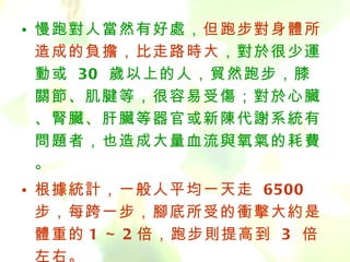 慢跑對人當然有好處， 但跑步對身體所造成的負擔，比走路時大 ，對於很少運動或  30  歲以上的人，貿然跑步，膝關節、肌腱等，很容易受傷；對於心臟、腎臟、肝臟等器官或新陳代謝系統有問題者，也造成大量血流與氧氣的耗費。 根據統計，一般人平均一天走  6500  步，每跨一步，腳底所受的衝擊大約是體重的 1 ～ 2 倍，跑步則提高到  3  倍左右。     