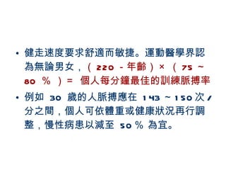 健走速度要求舒適而敏捷。運動醫學界認為無論男女， （ 220 －年齡） × （ 75 ～ 80  ％ ） ＝  個人每分鐘最佳的訓練脈搏率 例如  30  歲的人脈搏應在  143 ～ 150 次 / 分之間，個人可依體重或健康狀況再行調整，慢性病患以減至  50 ％ 為宜。 