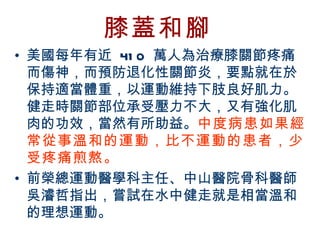 膝蓋和腳
• 美國每年有近 41 0 萬人為治療膝關節疼痛
  而傷神，而預防退化性關節炎，要點就在於
  保持適當體重，以運動維持下肢良好肌力。
  健走時關節部位承受壓力不大，又有強化肌
  肉的功效，當然有所助益。中度病患如果經
  常從事溫和的運動，比不運動的患者，少
  受疼痛煎熬。
• 前榮總運動醫學科主任、中山醫院骨科醫師
  吳濬哲指出，嘗試在水中健走就是相當溫和
  的理想運動。
BenQ Confidential (2005/02/04) ©2005, BenQ Corporation
 