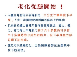 老化從腿開始 !
  • 人體全身有近六百條肌肉，三分之二集中在下半
         身，人走一步需要使用到兩百條以上的肌肉
  • 肌肉的持續力會隨年齡增長日漸衰退，握力、臂
         力、背力等上半身肌力到了六十多歲仍可以有
         二十多歲時的七成左右能力，但下半身腿力卻
         只剩下約四成。　
  • 健走可以減緩老化，因為鍛鍊的部位主要集中
         在下肢部位。
BenQ Confidential (2005/02/04) ©2005, BenQ Corporation
 