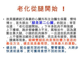 老化從腿開始 !
• 故美國總統艾森豪的心臟外科主治醫生保羅．懷特
  博士，首先提出「腳是第二心臟」的說法；常言
  也道：「老化從腿開始。」下半身肌肉不夠強健，
  上下樓梯、跑步都會體力不支、氣喘如牛，因為運
  動全靠大腿、小腿的肌肉操作，一旦這些肌肉衰萎
  ，人不僅無法維持正確姿勢，而且易有疲勞、膝痛
  、腰痛等現象。鍛鍊雙腿肌肉是預防體力衰退的
  最佳方法，健走就是最理想、效果最大的運動。
• 健走時，配合緩而深的呼吸、雙臂擺動、大跨步
  快速前進等，更可獲得意想不到的效果。

BenQ Confidential (2005/02/04) ©2005, BenQ Corporation
 