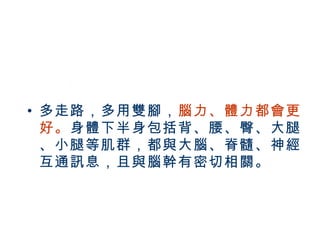 • 多走路，多用雙腳，腦力、體力都會更
         好。身體下半身包括背、腰、臀、大腿
         、小腿等肌群，都與大腦、脊髓、神經
         互通訊息，且與腦幹有密切相關。



BenQ Confidential (2005/02/04) ©2005, BenQ Corporation
 