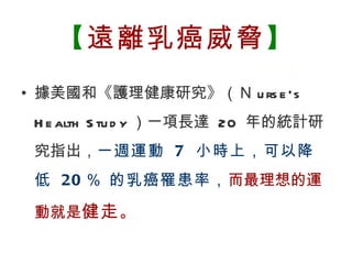 【遠離乳癌威脅】
  • 據美國和《護理健康研究》（Ｎ u rs e ‘s
         H e alth S tu d y ）一項長達 20 年的統計研
         究指出，一週運動 7 小時上，可以降
         低 20 ％ 的乳癌罹患率，而最理想的運

         動就是健走 。

BenQ Confidential (2005/02/04) ©2005, BenQ Corporation
 