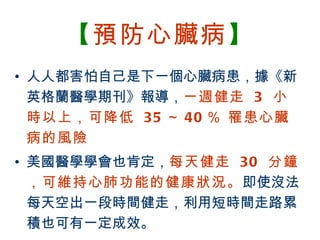 【預防心臟病】
• 人人都害怕自己是下一個心臟病患，據《新
  英格蘭醫學期刊》報導，一週健走 3 小
  時以上，可降低 35 ～ 40 ％ 罹患心臟
  病的風險
• 美國醫學學會也肯定，每天健走 30 分鐘
  ，可維持心肺功能的健康狀況。即使沒法
  每天空出一段時間健走，利用短時間走路累
  積也可有一定成效。
BenQ Confidential (2005/02/04) ©2005, BenQ Corporation
 
