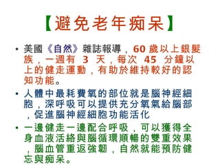 【避免老年痴呆】
    • 美國《自然》雜誌報導， 60 歲以上銀髮
      族，一週有 3 天，每次 45 分鐘以
      上的健走運動，有助於維持較好的認
      知功能。
    • 人體中最耗費氧的部位就是腦神經細
      胞，深呼吸可以提供充分氧氣給腦部
      ，促進腦神經細胞功能活化
    • 一邊健走一邊配合呼吸，可以獲得全
      身血液活絡與腦循環順暢的雙重效果
      ，腦血管重返強韌，自然就能預防健
      忘與痴呆。
BenQ Confidential (2005/02/04) ©2005, BenQ Corporation
 