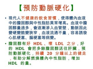 【預防動脈硬化】
 • 現代人不健康的飲食習慣，使得體內血液
   中的膽固醇與中性脂肪異常增高。血液中膽
   固醇量過多，會逐漸滲入血管壁，動脈因此
   變硬變脆變狹窄，血液流通不量，容易誘發
   心肌梗塞、腦梗塞等病變。
 • 膽固醇有 好 HD L 、壞 L D L 之分，好
   的 HD L 會把多餘膽固醇送往肝臟，預
   防動脈硬化， 持續 20 分鐘以上的健走
   ， 有助分解燃燒體內中性脂肪，增加
   HD L 的量。
BenQ Confidential (2005/02/04) ©2005, BenQ Corporation
 