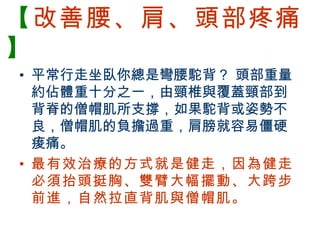【改善腰、肩、頭部疼痛
】
  • 平常行走坐臥你總是彎腰駝背？ 頭部重量
    約佔體重十分之一，由頸椎與覆蓋頸部到
    背脊的僧帽肌所支撐，如果駝背或姿勢不
    良，僧帽肌的負擔過重，肩膀就容易僵硬
    痠痛。
  • 最有效治療的方式就是健走，因為健走
    必須抬頭挺胸、雙臂大幅擺動、大跨步
    前進，自然拉直背肌與僧帽肌。

BenQ Confidential (2005/02/04) ©2005, BenQ Corporation
 