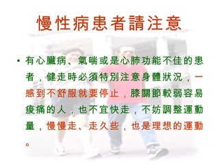 慢性病患者請注意

     • 有心臟病、氣喘或是心肺功能不佳的患
            者，健走時必須特別注意身體狀況，一
            感到不舒服就要停止，膝關節較弱容易
            痠痛的人，也不宜快走，不妨調整運動
            量，慢慢走、走久些，也是理想的運動
            。
BenQ Confidential (2005/02/04) ©2005, BenQ Corporation
 