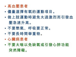 • 高血壓患者
  • 儘量選擇有氧的運動項目。
  • 做上肢運動時避免太過激烈而引發血
    壓急速升高。
  • 不要憋氣、呼吸要正常。
  • 不要長時間舉重物 。
  • 心臟病患者
  • 不要太喘以免缺氧或引發心肺功能
    突然障礙。
BenQ Confidential (2005/02/04) ©2005, BenQ Corporation
 