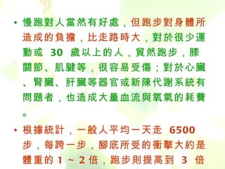 • 慢跑對人當然有好處，但跑步對身體所
    造成的負擔，比走路時大，對於很少運
    動或 30 歲以上的人，貿然跑步，膝
    關節、肌腱等，很容易受傷；對於心臟
    、腎臟、肝臟等器官或新陳代謝系統有
    問題者，也造成大量血流與氧氣的耗費
    。
  • 根據統計，一般人平均一天走 6500
    步，每跨一步，腳底所受的衝擊大約是
    體重的 1 ～ 2 倍，跑步則提高到 3 倍
BenQ Confidential (2005/02/04) ©2005, BenQ Corporation
 