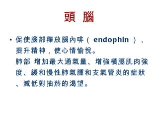 頭 腦
  • 促使腦部釋放腦內啡（ e nd o p hin ），
         提升精神，使心情愉悅。
         肺部 增加最大通氣量、增強橫膈肌肉強
         度、緩和慢性肺氣腫和支氣管炎的症狀
         、減低對抽菸的渴望。



BenQ Confidential (2005/02/04) ©2005, BenQ Corporation
 