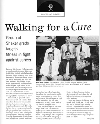 Walking for aCure 
Group of 
Sha ker grads 
ta rgets 
f itness 
agai nst 
Last year, Rob Emrich, 24, lost a cousin 
to a malignant brain tumor. This u.-as a 
double blou'for Rob, w'ho had also lost 
his sister, Karen, to cancer. More au.are 
than most of the way this disease ravages 
the lives of both voung and old - and 
their families - Rob decided to take 
action. Together 4.ith his friends from 
Shaker Heights High School, he has 
founded the Road of Lif'e organization, 
a charity that plans to take to the road 
- on foot - in its mission to raise 
funds fbr cancer research and education 
and highlight the importance of fitness. 
This month, in svnc with Ohio's 
Bicentennial, Rob w-ill r,valk the 3 12 
miles from dou'ntou.n Cincinnati to 
Cler.eland using a combination of bicy-cle 
paths and quieter roads. The walk, 
the first step in a program that mav be 
taken to a national and even interna-tional 
level, is one of many ir-ritiatives the 
group's founders want to accomplish. 
As rvell as demonstrating the role fitness 
plays in health, the group is participat- 
Road of Life Founders (Top row) Mike Emrich, Schylur Schmidt, Matthew Fuerst 
(Bottom) Josh Berezin, Matt Youngner, Rob Emrich (with Nedward, an APL adoptee 
and Road of Life mascot). pnoto by Fettty Hitt 
in f ight 
ca ncer 
ing in school and college health fairs 
throughout the state featuring multi-media 
presentations on cancer facts 
and research. Rob will appear at each 
of the health fairs and rvill make 
appearances at other events, such as 
r itr lestir.rls, along his route. 
Next vear, Rob hopes to take on a 
longer rvalk - the Pan-Arnerican 
Highrval; w-hich stretches from Naska to 
Argentina - follor,r,ing in the lbotsteps of 
Briton George Meegan, ll'ho completed 
the route in the 1970s. The group is 
ivorking rvith Ohio State University's 
Center for Latin American Studies 
developing a r'r'eb curriculum that will 
help get its anti-cancer message to a 
r'r.ider audience. 
Right nor,v though, the I'riends' goal is 
to raise funds for the first 312 mile rnalk; 
thev aim to raise $ 100 per mile by 
October 1. For more information on 
Road of Life, or to dedicate a mile of the 
u.alk in honor or memoriam of a cancer 
suflferer, please r''isit ww'w. roadoJ$e. org, 
email office@roadoflife.org or telephone: 
(6t4) 221-123s. 
- Felicir,Hill 
