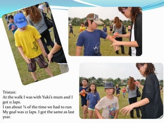 Tristan:
At the walk I was with Yuki’s mum and I
got 11 laps.
I ran about ¾ of the time we had to run
My goal was 12 laps. I got the same as last
year.

 