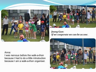 Joong Gun:
If we cooperate we can be as one.

Anna:
I was nervous before the walk-a-thon
because I had to do a little introduction
because I am a walk-a-thon organiser.

 