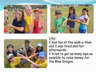 Lilly:
I had fun at the walk-a-thon
and I was tired and hot
afterwards.
I tried to get as many laps as
possible to raise money for
the Blue Dragon.

 