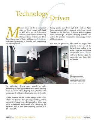 13
6
Technology
Driven
M
odern times call for a convenient
place to drop, charge and check
in with all of our vital electronic
devices—aplacewheremultitasking
thrives without restraint. In 2014,
the techno-station of choice will be the walk-in closet,
professionally designed to allow for both productivity
and decompression.
The technology driven closet appeals to high-
performingtechnologyuserswhooftensimultaneously
check the news while helping their children with
homework, all while coordinating the next day’s outfit.
Expert attention to the closet’s design is crucial to
achieve an effortless flow, placing everything within
reach and in logical zones. For example, a sitting area
might be designed within reach of a countertop for
electronic devices and within viewing distance of a
flat-screen TV.
Taking palette cues from high tech—such as Apple
Computer’s iconic silver, black and white—and putting
function at the forefront, designers will incorporate
mini countertops, drawers, charging stations and
shelves to provide personalized technology centers
within the closet.
For men in particular, who tend to empty their
pockets at the end of the
day and need a place to put
wallet, keys and sunglasses,
customized valet drawers
will have distinct spots for
electronics plus these daily
necessities.
closet factory | thirteen
Left:
Acting as both haven and hub,
the technology driven closet will
become a well-used room for more
than simply getting dressed. (Photo
courtesy Stephani Buchman; design
by Shirley Meisel, MHouse Inc.)
trend 6: Technology driven
 