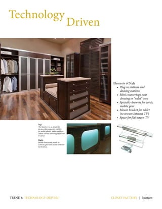 14
Technology
Driven
Elements of Style
• Plug-in stations and
docking stations
• Mini countertops near
dressing or “valet” area
• Specialty drawers for cords,
mobile gear
• Mount bracket for tablet
(to stream Internet TV)
• Space for flat-screen TV
closet factory | fourteentrend 6: Technology driven
Top:
The island serves as a valet for
devices, offering perfect visibility
for mobile phones, tablets and keys.
(Photo courtesy and design by Closet
Factory)
Right:
Backlit Honeycomb panels by
Lumicor; glass and crystal hardware
by Richelieu.
 