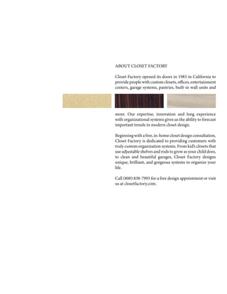 ABOUT CLOSET FACTORY
Closet Factory opened its doors in 1983 in California to
providepeoplewithcustomclosets,offices,entertainment
centers, garage systems, pantries, built-in wall units and
more. Our expertise, innovation and long experience
with organizational systems gives us the ability to forecast
important trends in modern closet design.
Beginningwithafree,in-homeclosetdesignconsultation,
Closet Factory is dedicated to providing customers with
truly custom organization systems. From kid’s closets that
use adjustable shelves and rods to grow as your child does,
to clean and beautiful garages, Closet Factory designs
unique, brilliant, and gorgeous systems to organize your
life.
Call (800) 838-7995 for a free design appointment or visit
us at closetfactory.com.
 
