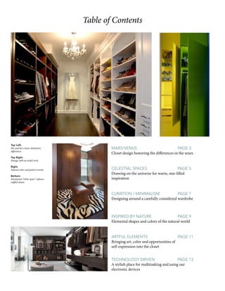 Table of Contents
Mars/Venus				page 3
Closet design honoring the differences in the sexes
Celestial Spaces			 page 5
Drawing on the universe for warm, star-filled
inspiration
Curation / Minimalism		 page 7
Designing around a carefully considered wardrobe
Inspired by Nature		 page 9
Elemental shapes and colors of the natural world
Artful elements			 page 11
Bringing art, color and opportunities of
self-expression into the closet
Top Left:
His and hers closet: distinctive
differences
Top Right:
Storage with an artful twist
Right:
Natural color and pattern trends
Bottom:
Intentional “white space” replaces
stuffed closets
Technology Driven		 page 13
A stylish place for multitasking and using our
electronic devices
 