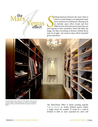 3closet factory | three
1
Mars
Venuseffect
the
S
triking harmony between the sexes when it
comes to closet design is an important trend,
not to mention an exciting one. Sharing such
an intimate space often reveals just how
different men and women are in how they use
and respond to their wardrobes. Jeans? He folds, she
hangs. He likes everything in drawers, behind doors
and out of sight—she wants to show off her beautiful
gowns and shoes.
The Mars/Venus Effect is about creating separate
walk-in closets or clearly defined spaces within
a single closet for couples. It could be a walk-in
divided in half, or areas separated by color and
A shared walk-in closet embraces two very different styles that still
look great together. Design and flow are based on each individual’s
preferences. (Photo courtesy Robin Rile Fine Art; design by Kat Barrow-
Horth)
trend 1: the mars /venus effect
 