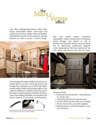 4closet factory | four
Men and women express themselves
individually—within a shared closet or individual
closets—through color choices as well as
hardware and decorative details, such as molding.
Just as importantly, professional designers
create organizational flow that matches the way
each person gets dressed and uses the closet.
Elements of Style
• Visual and structural dividers—clearly defining
his and her space
• Contrasting styles for personal expression
• For him: leather textures, bold crown molding
• For her: linen textures, decorative applique
• Unifying elements: coordinated hangers, accent
color, hardware
Mars
Venuseffect
the
style. These distinguishing features reflect their
unique personalities—darker wood tones and
metal accents for him, antique white and brushed
nickel hardware for her. At the same time, unifying
elements are used to convey a cohesive design.
Closet designs that address differences in how two
people who live in close contact get dressed and
manage their wardrobes can actually help reduce
maritalconflict.Ratherthanforcingcouplesto“put
aside their differences” and behave the same way in
thematteroforganizingtheirwardrobes,theMars/
Venus closet design beautifully accommodates the
distinct patterns of masculinity and femininity.
From left to right: His sporty black rubber handle by Richelieu; dazzling white stone
surface by Lumicor; her frosted acrylic handle by Richelieu.
Large feminine walk-in closet lavishes attention on decorative detail—crown molding, crystal
chandelier and custom paint finishes. (Photo courtesy and design by Closet Factory)
His exclusive walk-in closet features bold metal and dark wood accents with no-fuss
space for business attire. (Photo courtesy and design by Closet Factory)
trend 1: the mars /venus effect
 