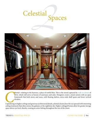 2
5
C
elestial—relating to the heavens, a place of restful bliss. This is the mood captured by walk-in closets of
2014, which will serve as havens of sanctuary and calm. Designers create a closet system with an open
framework that both stores and soars, with floating shelves, extra-wide shelf spans and fewer vertical
dividers.
Capitalizing on higher ceilings and generous architectural details, celestial closets draw the eye upward with interesting
ceiling treatments that often mimic the galaxies or the nighttime sky. Higher ceilinged homes allow for greater storage
space above eye level, thereby creating an airier feeling throughout the rest of the closet.
closet factory | five
Celestial
Spaces
trend 2: celestial spaces
Note how the
semi-opaque glass
on the doors and
in the island top
contribute to the
soft illumination
in this closet.
The palette
here reflects the
planetary colors of
Jupiter and Mars.
(Photo courtesy
Rio Costantini
Photography;
design by
Danenberg Design)
 