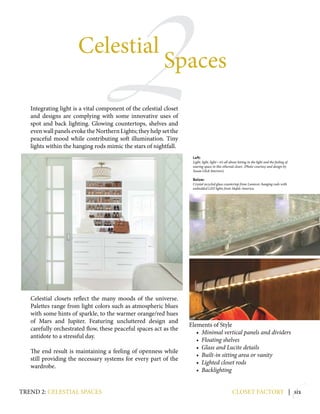 2
6
Integrating light is a vital component of the celestial closet
and designs are complying with some innovative uses of
spot and back lighting. Glowing countertops, shelves and
even wall panels evoke the Northern Lights; they help set the
peaceful mood while contributing soft illumination. Tiny
lights within the hanging rods mimic the stars of nightfall.
Celestial closets reflect the many moods of the universe.
Palettes range from light colors such as atmospheric blues
with some hints of sparkle, to the warmer orange/red hues
of Mars and Jupiter. Featuring uncluttered design and
carefully orchestrated flow, these peaceful spaces act as the
antidote to a stressful day.
The end result is maintaining a feeling of openness while
still providing the necessary systems for every part of the
wardrobe.
Elements of Style
• Minimal vertical panels and dividers
• Floating shelves
• Glass and Lucite details
• Built-in sitting area or vanity
• Lighted closet rods
• Backlighting
closet factory | six
Celestial
Spaces
Left:
Light, light, light—it’s all about letting in the light and the feeling of
soaring space in this ethereal closet. (Photo courtesy and design by
Susan Glick Interiors)
Below:
Crystal recycled glass countertop from Lumicor; hanging rods with
embedded LED lights from Hafele America.
trend 2: celestial spaces
 